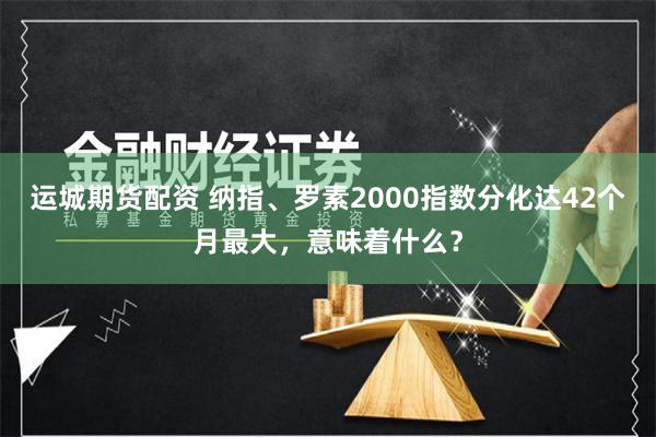 运城期货配资 纳指、罗素2000指数分化达42个月最大，意味着什么？