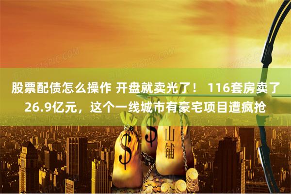 股票配债怎么操作 开盘就卖光了！ 116套房卖了26.9亿元，这个一线城市有豪宅项目遭疯抢