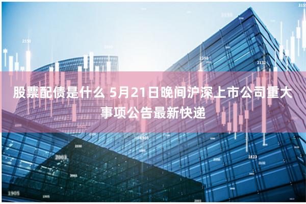 股票配债是什么 5月21日晚间沪深上市公司重大事项公告最新快递