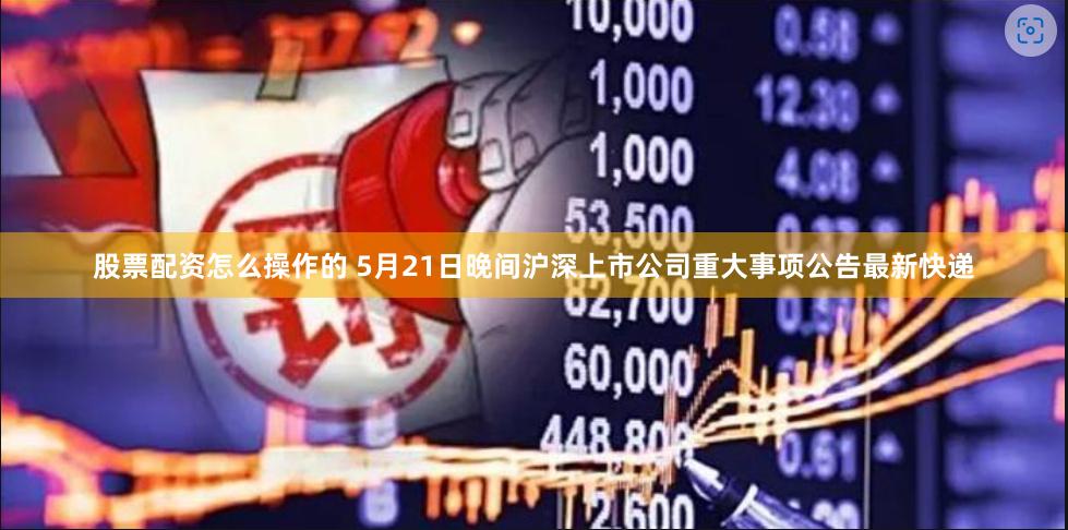 股票配资怎么操作的 5月21日晚间沪深上市公司重大事项公告最新快递