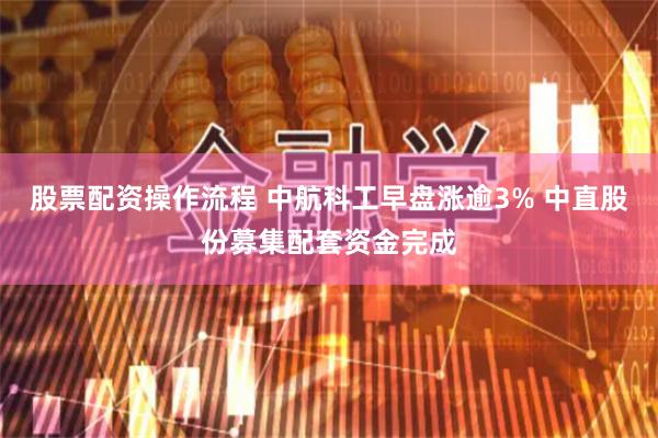 股票配资操作流程 中航科工早盘涨逾3% 中直股份募集配套资金完成