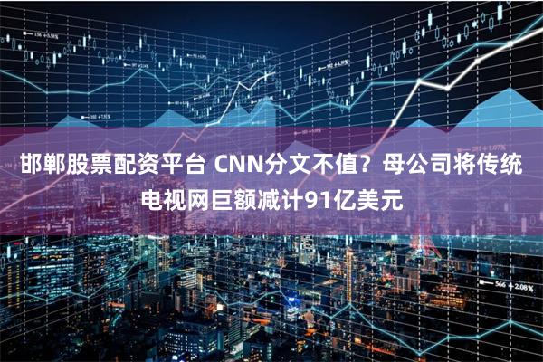 邯郸股票配资平台 CNN分文不值？母公司将传统电视网巨额减计91亿美元