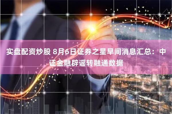 实盘配资炒股 8月6日证券之星早间消息汇总：中证金融辟谣转融通数据