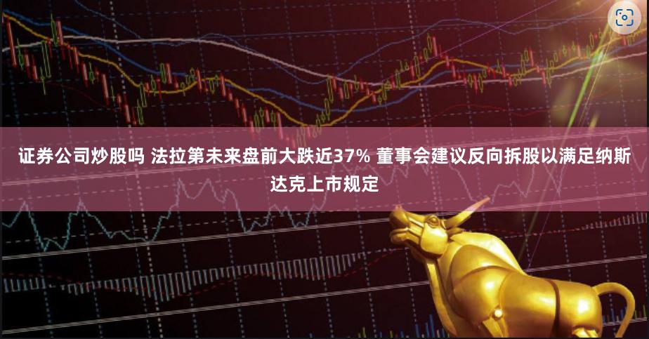 证券公司炒股吗 法拉第未来盘前大跌近37% 董事会建议反向拆股以满足纳斯达克上市规定