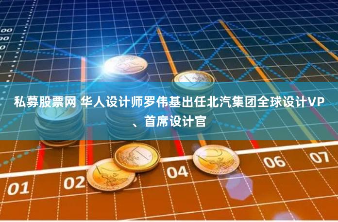 私募股票网 华人设计师罗伟基出任北汽集团全球设计VP、首席设计官
