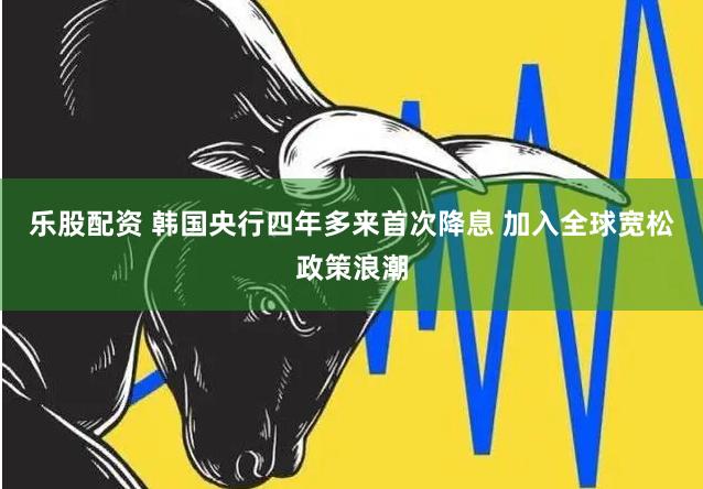 乐股配资 韩国央行四年多来首次降息 加入全球宽松政策浪潮