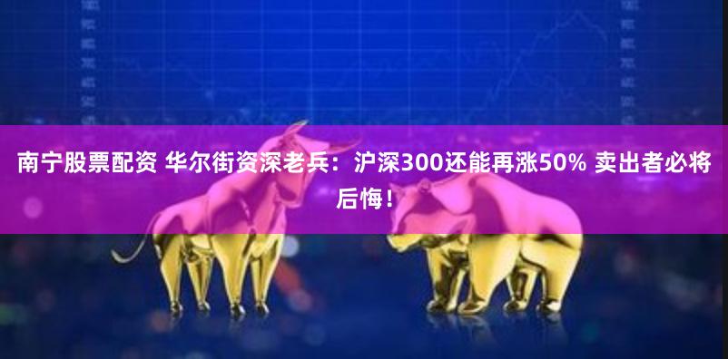 南宁股票配资 华尔街资深老兵：沪深300还能再涨50% 卖出者必将后悔！
