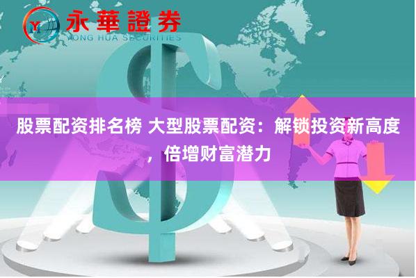 股票配资排名榜 大型股票配资：解锁投资新高度，倍增财富潜力