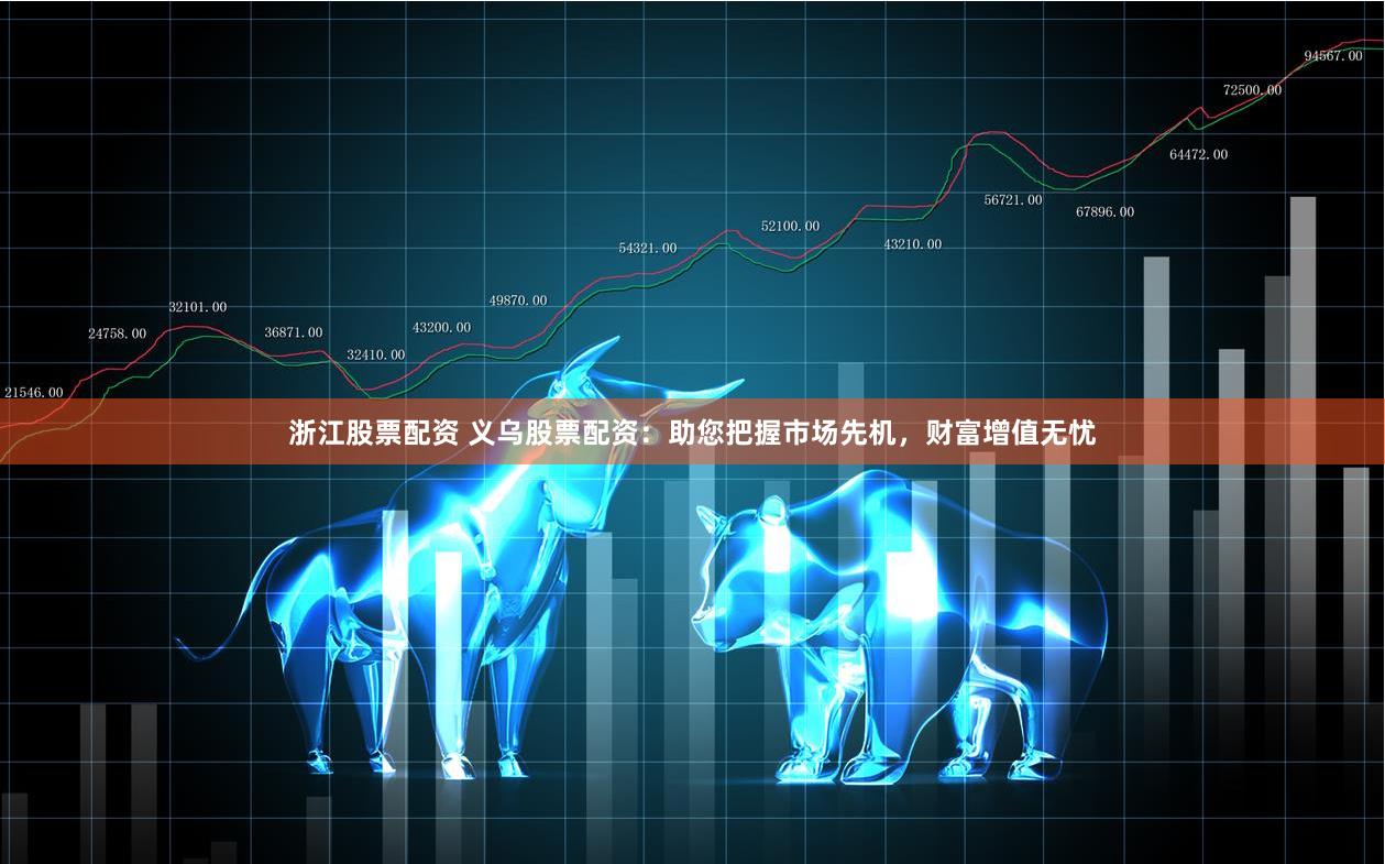 浙江股票配资 义乌股票配资：助您把握市场先机，财富增值无忧