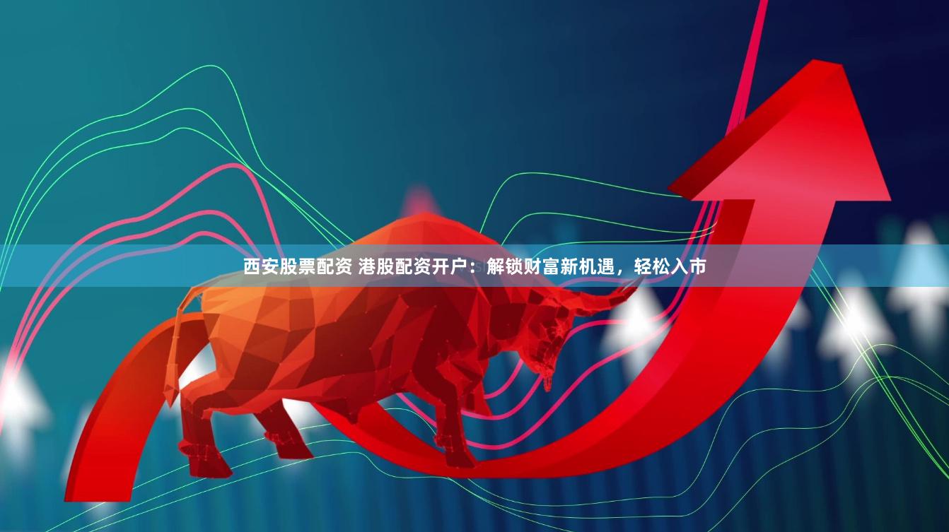 西安股票配资 港股配资开户：解锁财富新机遇，轻松入市