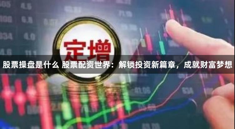 股票操盘是什么 股票配资世界：解锁投资新篇章，成就财富梦想