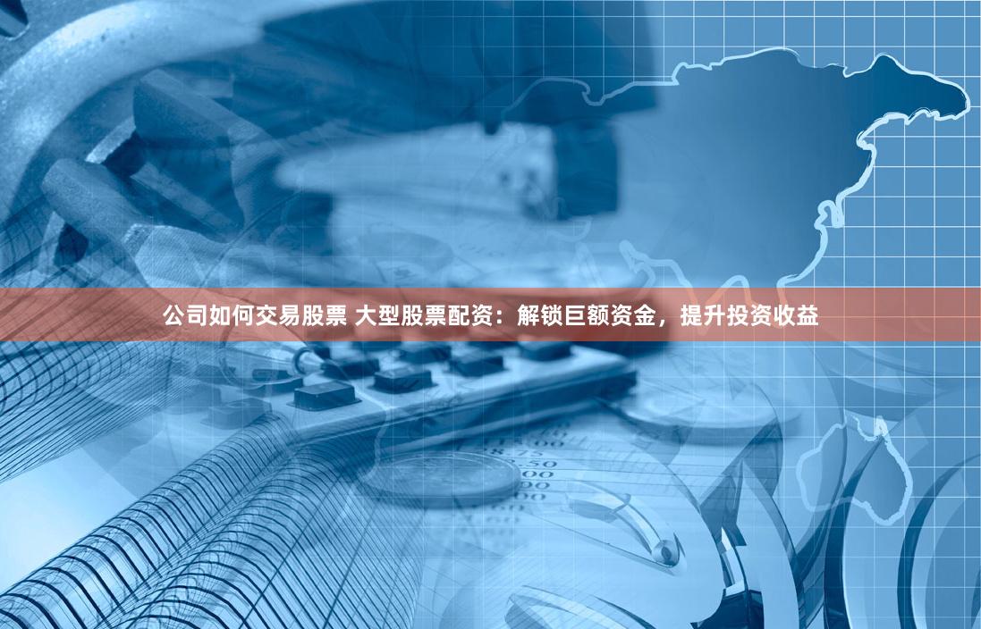 公司如何交易股票 大型股票配资：解锁巨额资金，提升投资收益