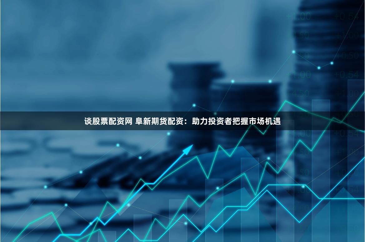 谈股票配资网 阜新期货配资：助力投资者把握市场机遇