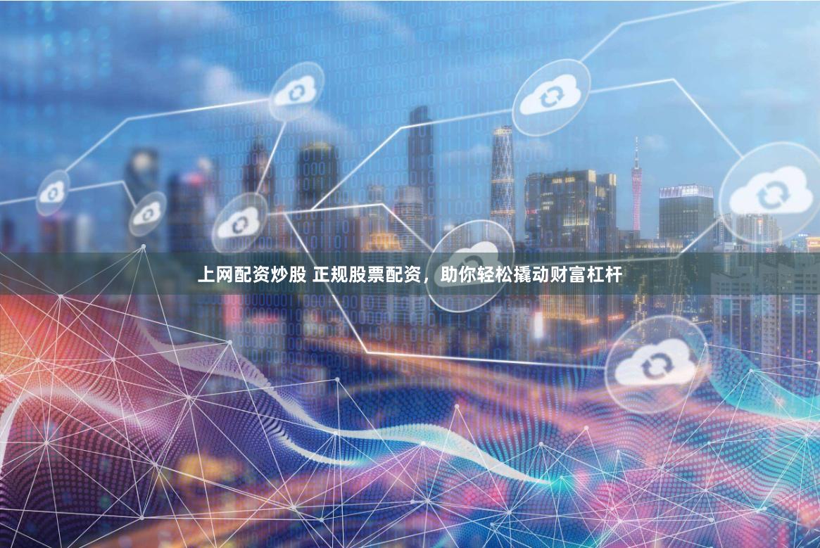 上网配资炒股 正规股票配资，助你轻松撬动财富杠杆