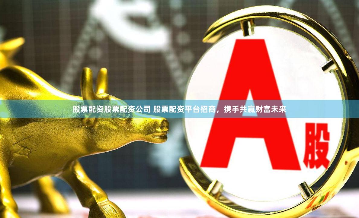 股票配资股票配资公司 股票配资平台招商，携手共赢财富未来