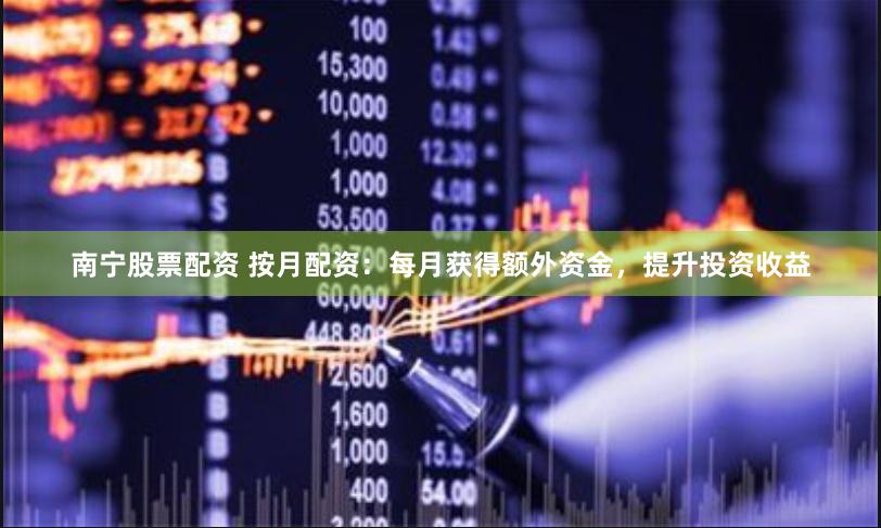 南宁股票配资 按月配资：每月获得额外资金，提升投资收益