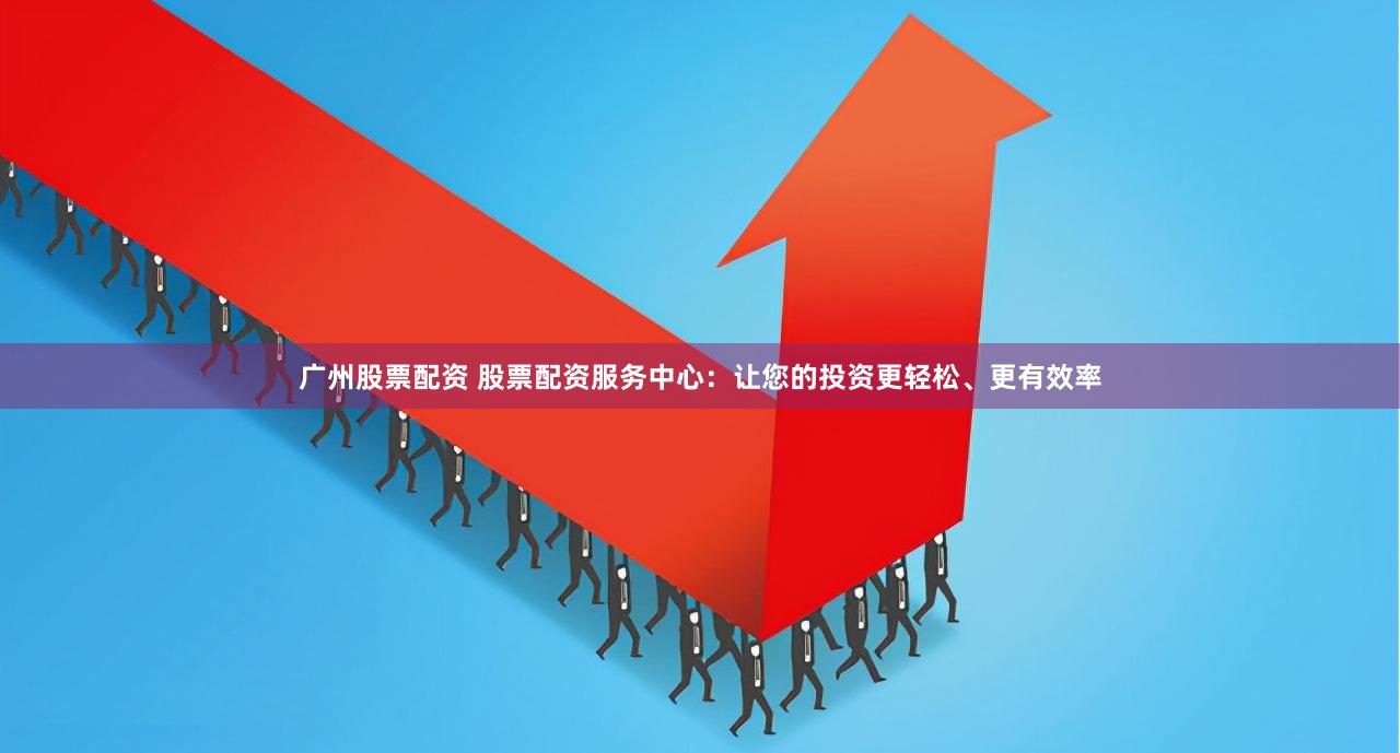广州股票配资 股票配资服务中心：让您的投资更轻松、更有效率