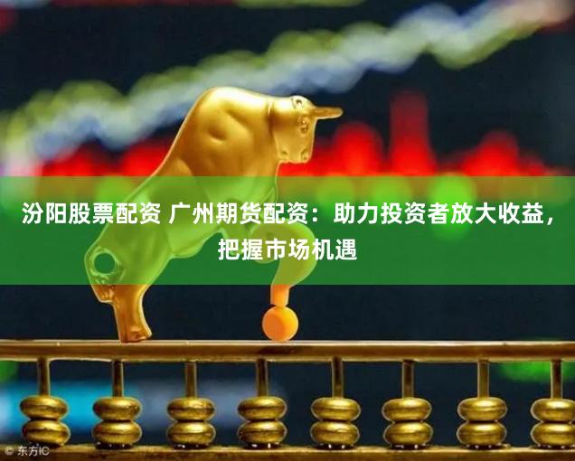 汾阳股票配资 广州期货配资：助力投资者放大收益，把握市场机遇
