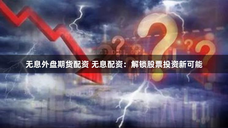 无息外盘期货配资 无息配资：解锁股票投资新可能