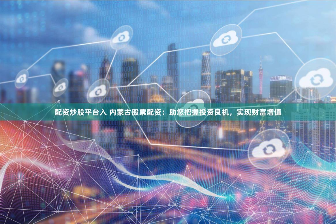 配资炒股平台入 内蒙古股票配资：助您把握投资良机，实现财富增值