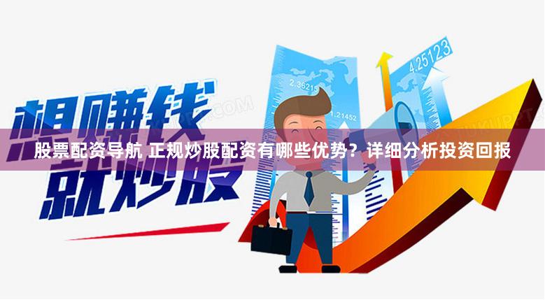 股票配资导航 正规炒股配资有哪些优势？详细分析投资回报