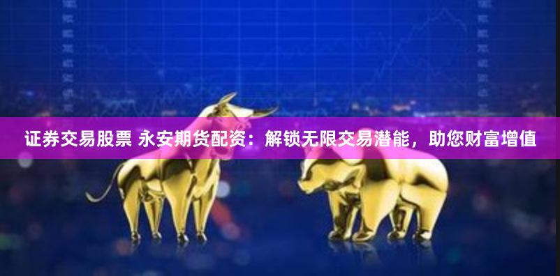 证券交易股票 永安期货配资：解锁无限交易潜能，助您财富增值